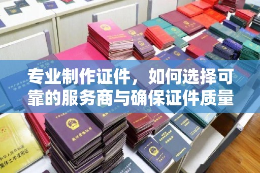 横栏专业制作证件，如何选择可靠的服务商与确保证件质量
